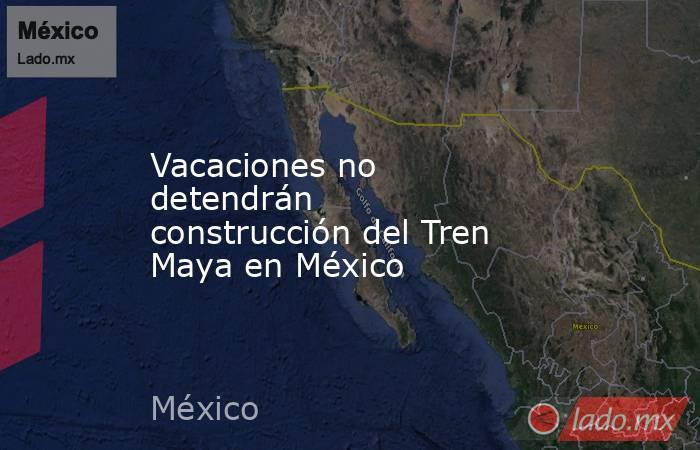 Vacaciones no detendrán construcción del Tren Maya en México. Noticias en tiempo real