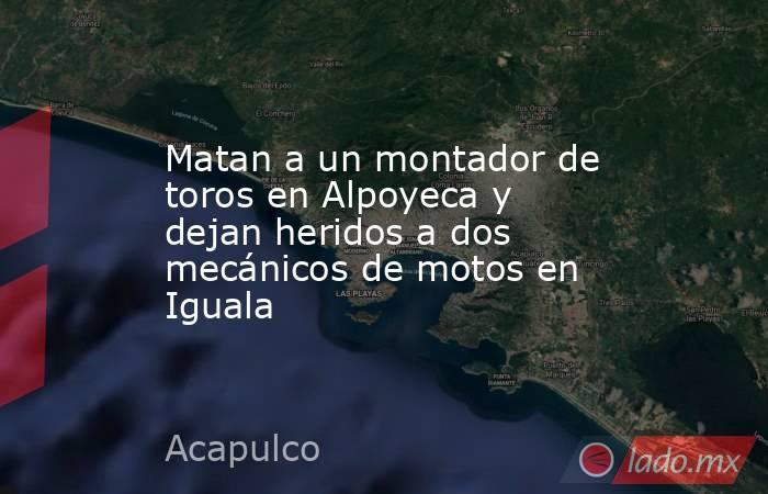 Matan a un montador de toros en Alpoyeca y dejan heridos a dos mecánicos de motos en Iguala. Noticias en tiempo real