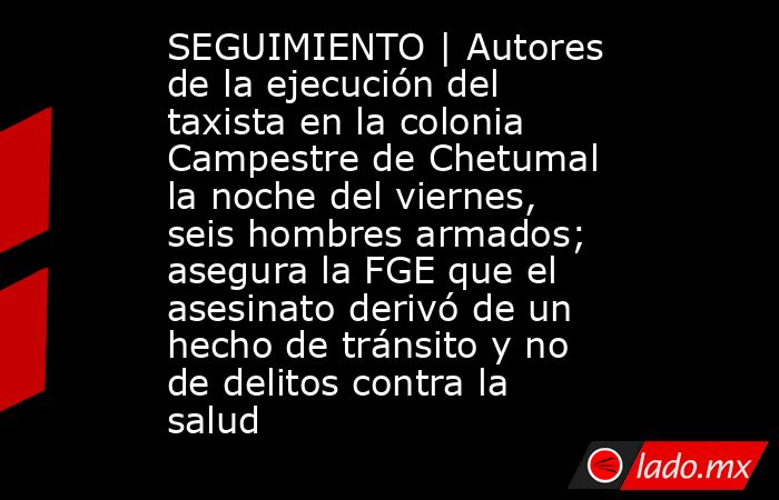 SEGUIMIENTO | Autores de la ejecución del taxista en la colonia Campestre de Chetumal la noche del viernes, seis hombres armados; asegura la FGE que el asesinato derivó de un hecho de tránsito y no de delitos contra la salud. Noticias en tiempo real