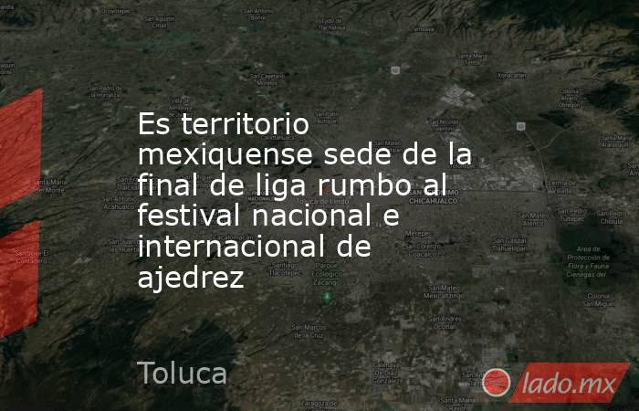 Es territorio mexiquense sede de la final de liga rumbo al festival nacional e internacional de ajedrez. Noticias en tiempo real