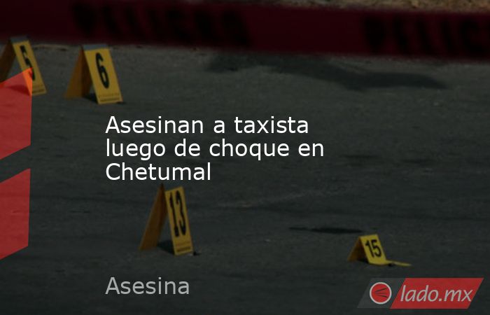 Asesinan a taxista luego de choque en Chetumal. Noticias en tiempo real