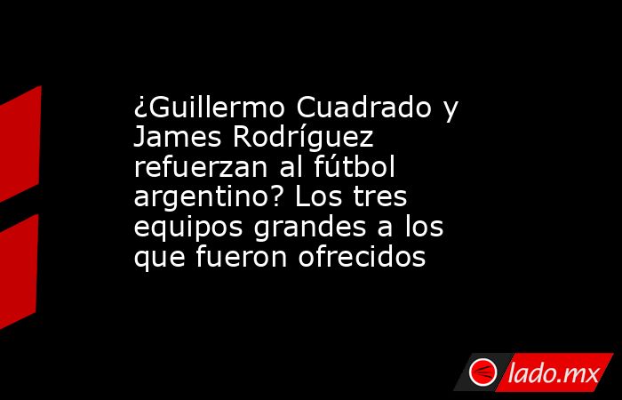¿Guillermo Cuadrado y James Rodríguez refuerzan al fútbol argentino? Los tres equipos grandes a los que fueron ofrecidos. Noticias en tiempo real
