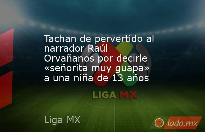 Tachan de pervertido al narrador Raúl Orvañanos por decirle «señorita muy guapa» a una niña de 13 años. Noticias en tiempo real