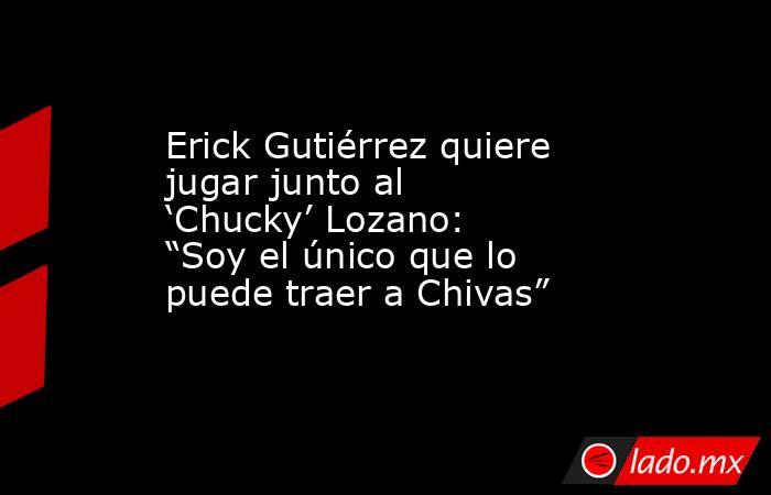 Erick Gutiérrez quiere jugar junto al ‘Chucky’ Lozano: “Soy el único que lo puede traer a Chivas”. Noticias en tiempo real