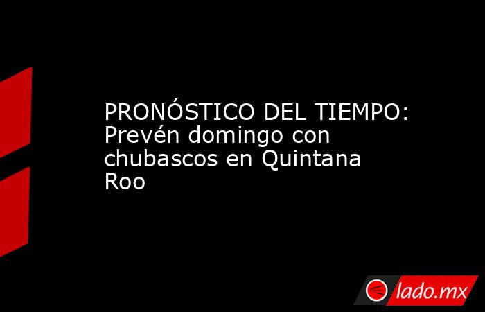PRONÓSTICO DEL TIEMPO: Prevén domingo con chubascos en Quintana Roo. Noticias en tiempo real