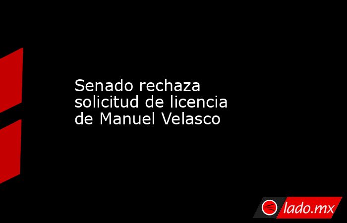 Senado rechaza solicitud de licencia de Manuel Velasco. Noticias en tiempo real