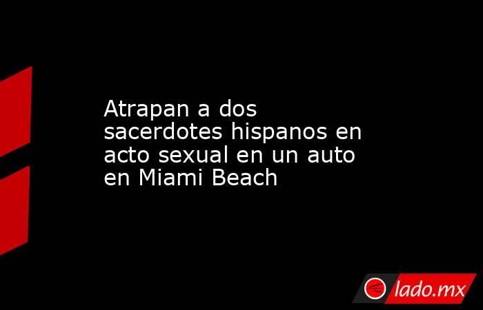 Atrapan a dos sacerdotes hispanos en acto sexual en un auto en Miami Beach. Noticias en tiempo real