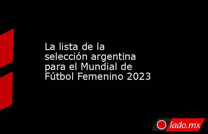 La lista de la selección argentina para el Mundial de Fútbol Femenino 2023. Noticias en tiempo real