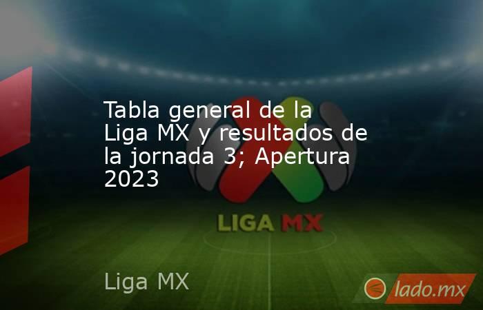 Tabla general de la Liga MX y resultados de la jornada 3; Apertura 2023. Noticias en tiempo real