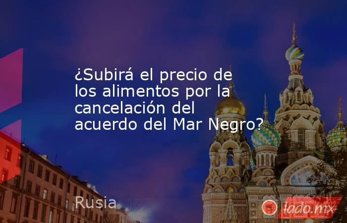 ¿Subirá el precio de los alimentos por la cancelación del acuerdo del Mar Negro?. Noticias en tiempo real