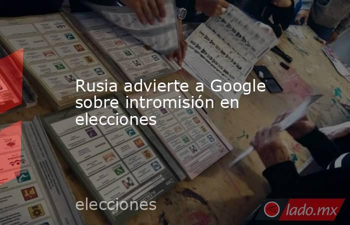 Rusia advierte a Google sobre intromisión en elecciones. Noticias en tiempo real