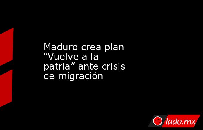 Maduro crea plan “Vuelve a la patria” ante crisis de migración. Noticias en tiempo real