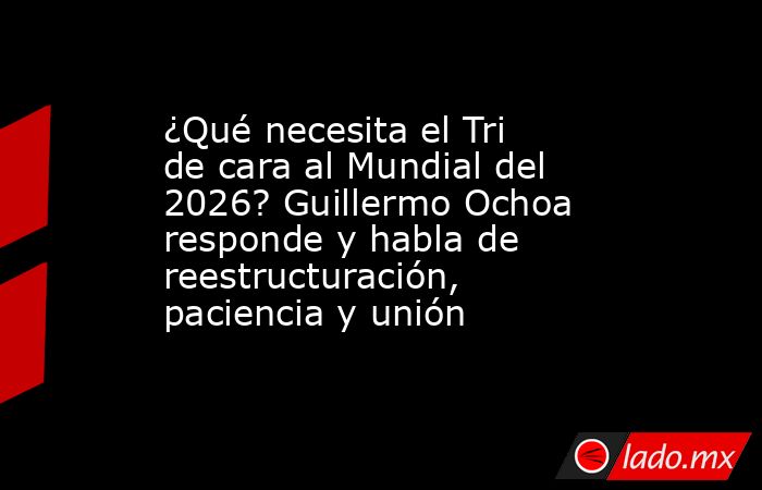 ¿Qué necesita el Tri de cara al Mundial del 2026? Guillermo Ochoa responde y habla de reestructuración, paciencia y unión. Noticias en tiempo real