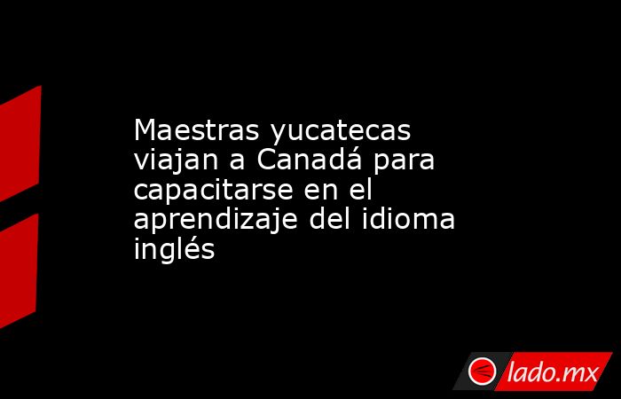 Maestras yucatecas viajan a Canadá para capacitarse en el aprendizaje del idioma inglés. Noticias en tiempo real