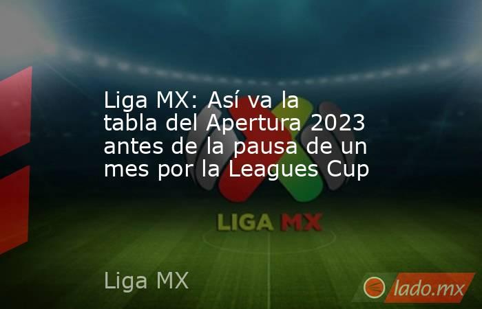 Liga MX: Así va la tabla del Apertura 2023 antes de la pausa de un mes por la Leagues Cup. Noticias en tiempo real
