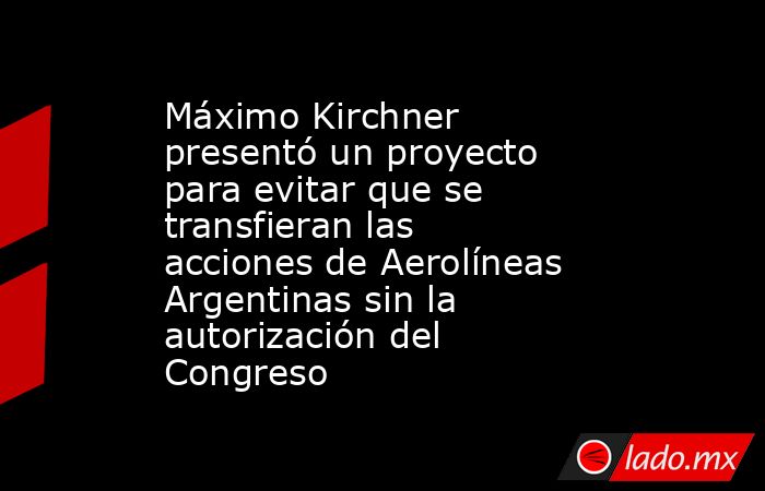 Máximo Kirchner presentó un proyecto para evitar que se transfieran las acciones de Aerolíneas Argentinas sin la autorización del Congreso. Noticias en tiempo real
