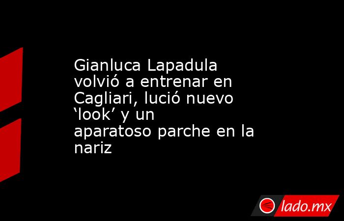 Gianluca Lapadula volvió a entrenar en Cagliari, lució nuevo ‘look’ y un aparatoso parche en la nariz. Noticias en tiempo real