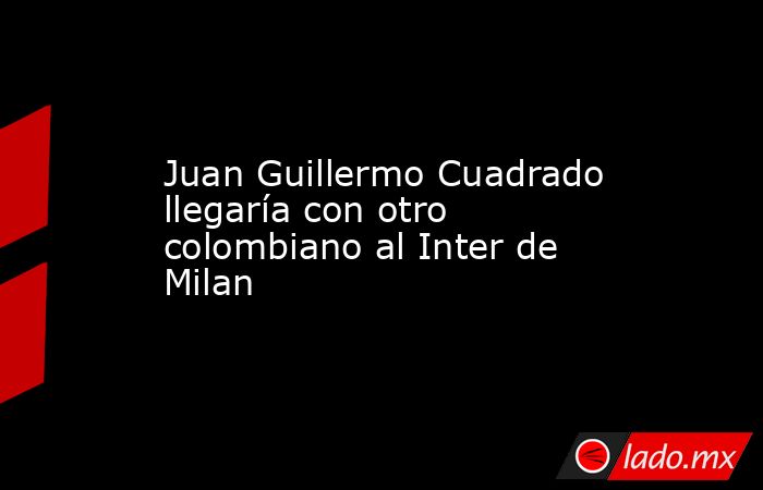 Juan Guillermo Cuadrado llegaría con otro colombiano al Inter de Milan. Noticias en tiempo real