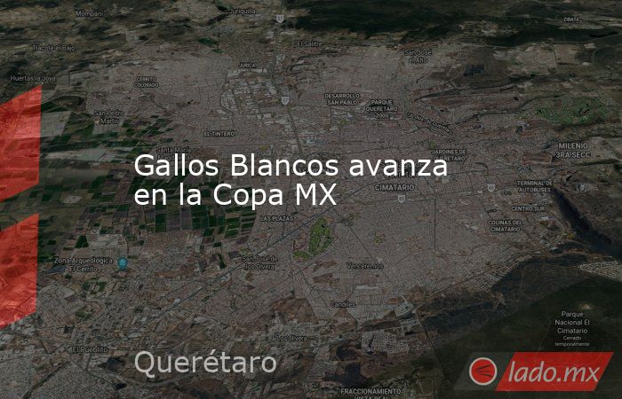 Gallos Blancos avanza en la Copa MX. Noticias en tiempo real