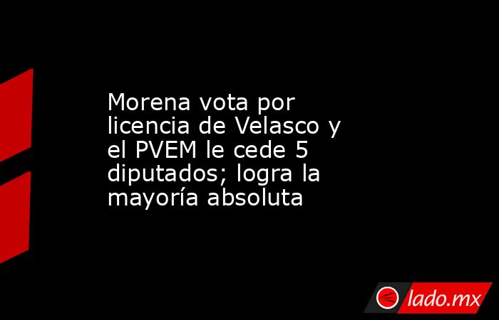 Morena vota por licencia de Velasco y el PVEM le cede 5 diputados; logra la mayoría absoluta. Noticias en tiempo real