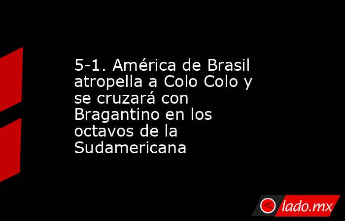 5-1. América de Brasil atropella a Colo Colo y se cruzará con Bragantino en los octavos de la Sudamericana. Noticias en tiempo real