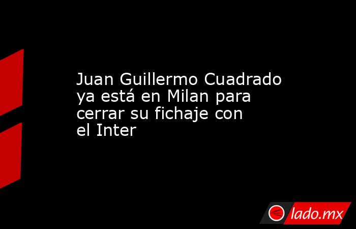 Juan Guillermo Cuadrado ya está en Milan para cerrar su fichaje con el Inter. Noticias en tiempo real