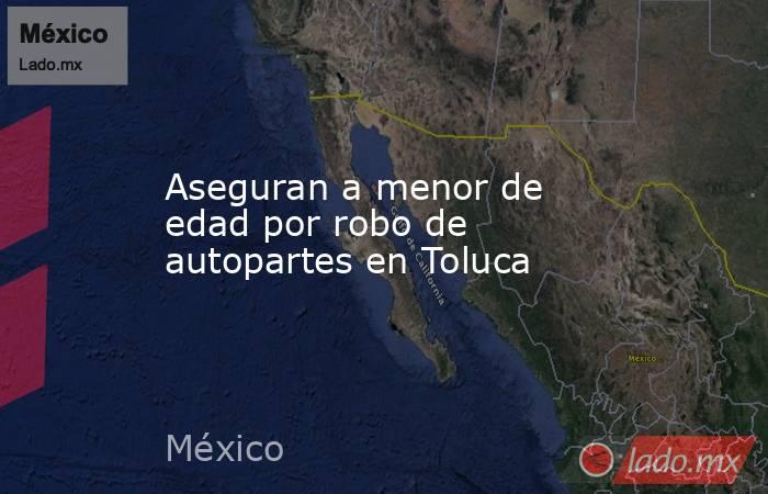 Aseguran a menor de edad por robo de autopartes en Toluca. Noticias en tiempo real