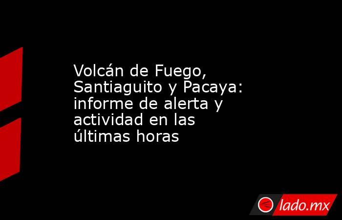Volcán de Fuego, Santiaguito y Pacaya: informe de alerta y actividad en las últimas horas. Noticias en tiempo real