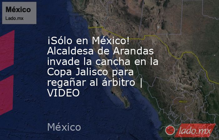 ¡Sólo en México! Alcaldesa de Arandas invade la cancha en la Copa Jalisco para regañar al árbitro | VIDEO. Noticias en tiempo real