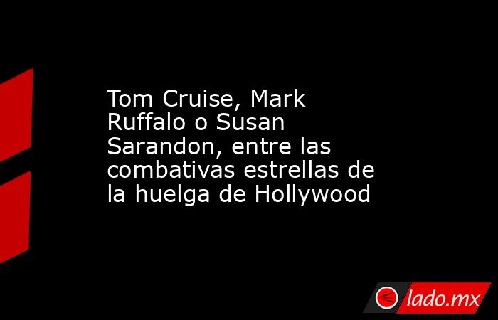 Tom Cruise, Mark Ruffalo o Susan Sarandon, entre las combativas estrellas de la huelga de Hollywood. Noticias en tiempo real