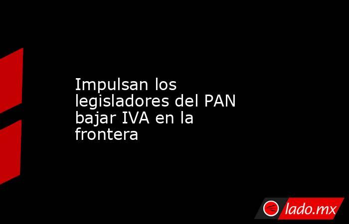 Impulsan los legisladores del PAN bajar IVA en la frontera. Noticias en tiempo real