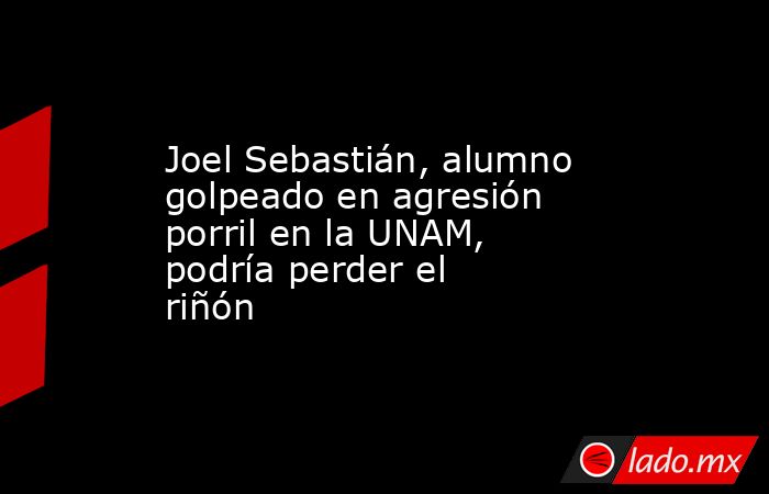 Joel Sebastián, alumno golpeado en agresión porril en la UNAM, podría perder el riñón. Noticias en tiempo real