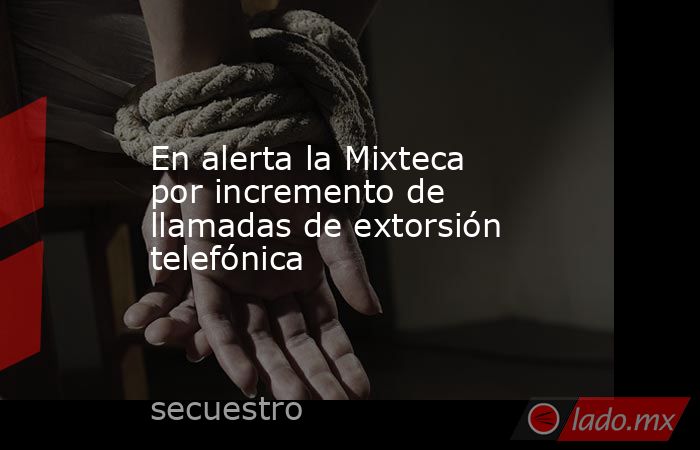 En alerta la Mixteca por incremento de llamadas de extorsión telefónica. Noticias en tiempo real