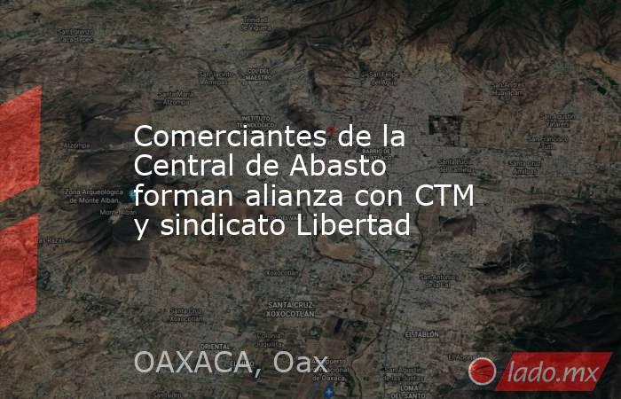 Comerciantes de la Central de Abasto forman alianza con CTM y sindicato Libertad. Noticias en tiempo real