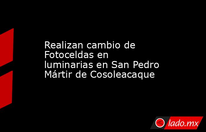Realizan cambio de Fotoceldas en luminarias en San Pedro Mártir de Cosoleacaque. Noticias en tiempo real