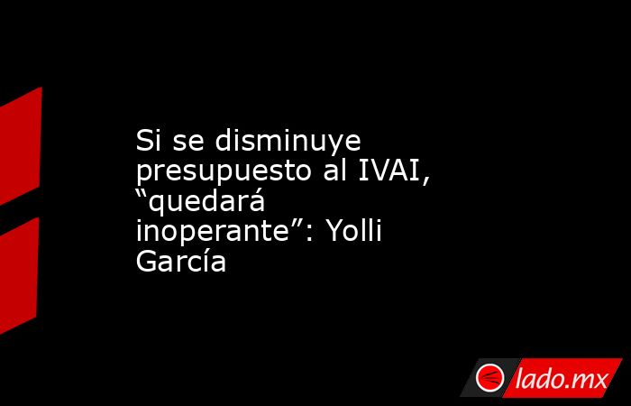 Si se disminuye presupuesto al IVAI, “quedará inoperante”: Yolli García. Noticias en tiempo real