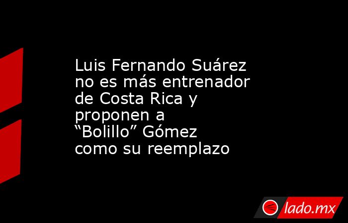 Luis Fernando Suárez no es más entrenador de Costa Rica y proponen a “Bolillo” Gómez como su reemplazo. Noticias en tiempo real