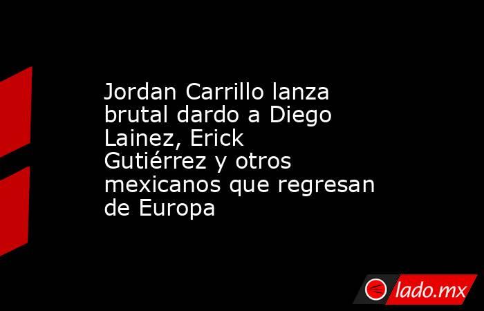 Jordan Carrillo lanza brutal dardo a Diego Lainez, Erick Gutiérrez y otros mexicanos que regresan de Europa. Noticias en tiempo real