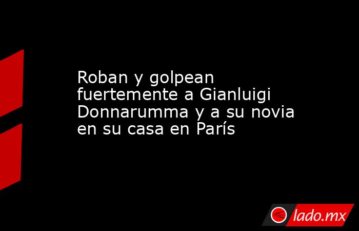 Roban y golpean fuertemente a Gianluigi Donnarumma y a su novia en su casa en París. Noticias en tiempo real