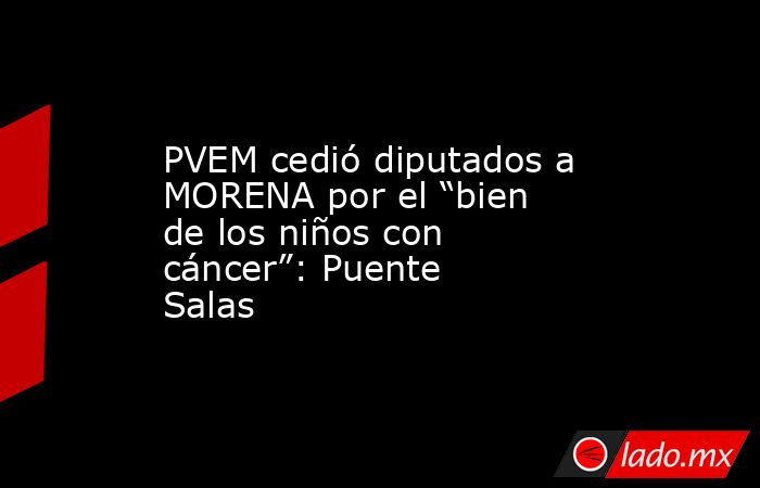 PVEM cedió diputados a MORENA por el “bien de los niños con cáncer”: Puente Salas. Noticias en tiempo real