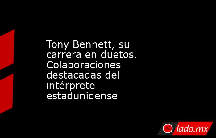 Tony Bennett, su carrera en duetos. Colaboraciones destacadas del intérprete estadunidense. Noticias en tiempo real