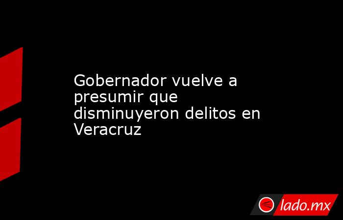 Gobernador vuelve a presumir que disminuyeron delitos en Veracruz. Noticias en tiempo real