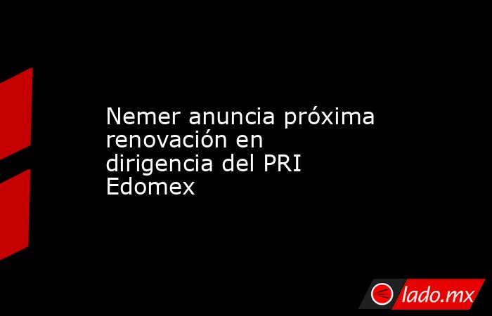 Nemer anuncia próxima renovación en dirigencia del PRI Edomex. Noticias en tiempo real