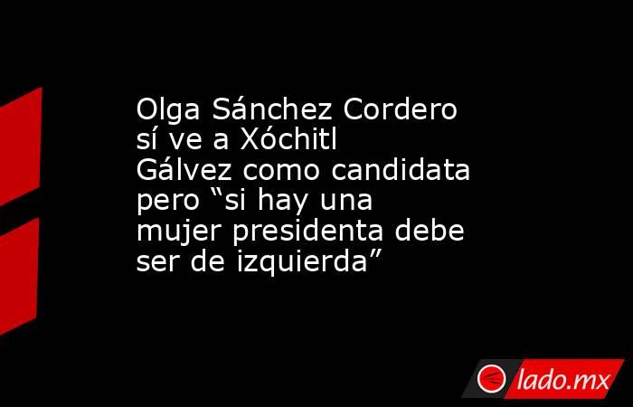 Olga Sánchez Cordero sí ve a Xóchitl Gálvez como candidata pero “si hay una mujer presidenta debe ser de izquierda”. Noticias en tiempo real