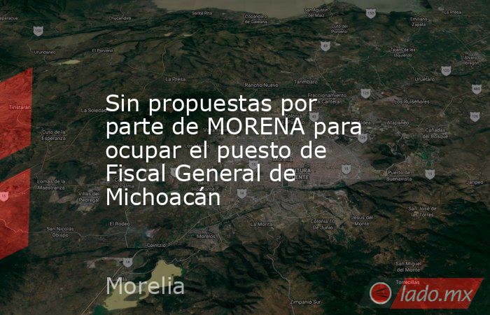 Sin propuestas por parte de MORENA para ocupar el puesto de Fiscal General de Michoacán. Noticias en tiempo real