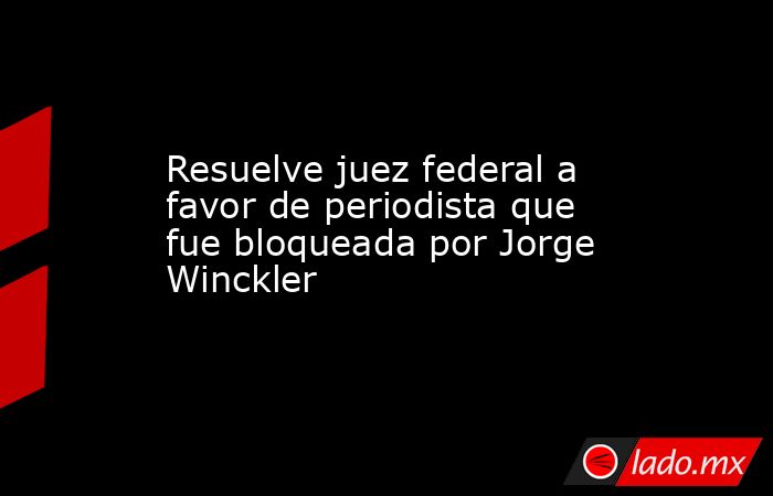 Resuelve juez federal a favor de periodista que fue bloqueada por Jorge Winckler. Noticias en tiempo real