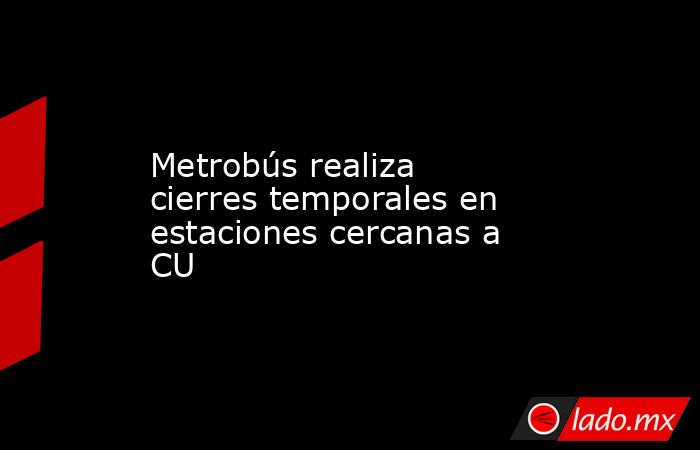 Metrobús realiza cierres temporales en estaciones cercanas a CU. Noticias en tiempo real