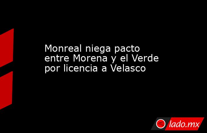 Monreal niega pacto entre Morena y el Verde por licencia a Velasco. Noticias en tiempo real