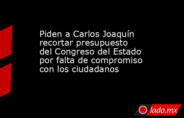 Piden a Carlos Joaquín recortar presupuesto del Congreso del Estado por falta de compromiso con los ciudadanos. Noticias en tiempo real