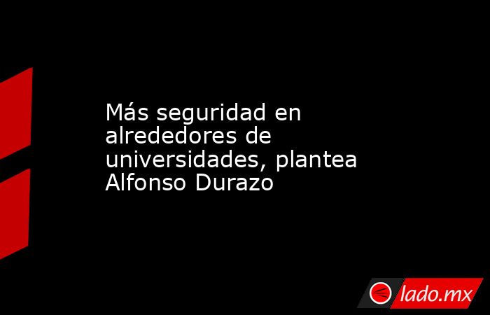 Más seguridad en alrededores de universidades, plantea Alfonso Durazo. Noticias en tiempo real